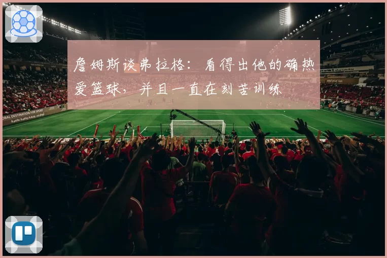 詹姆斯谈弗拉格:看得出他的确热爱篮球,并且一直在刻苦训练