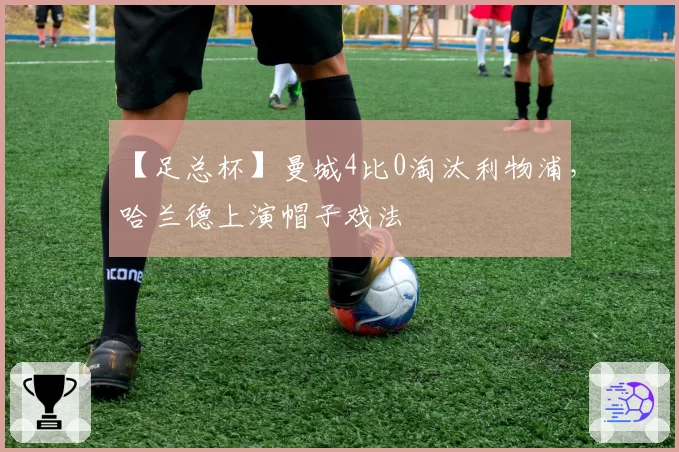 【足总杯】曼城4比0淘汰利物浦,哈兰德上演帽子戏法