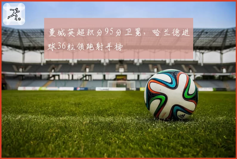 曼城英超积分95分卫冕，哈兰德进球36粒领跑射手榜