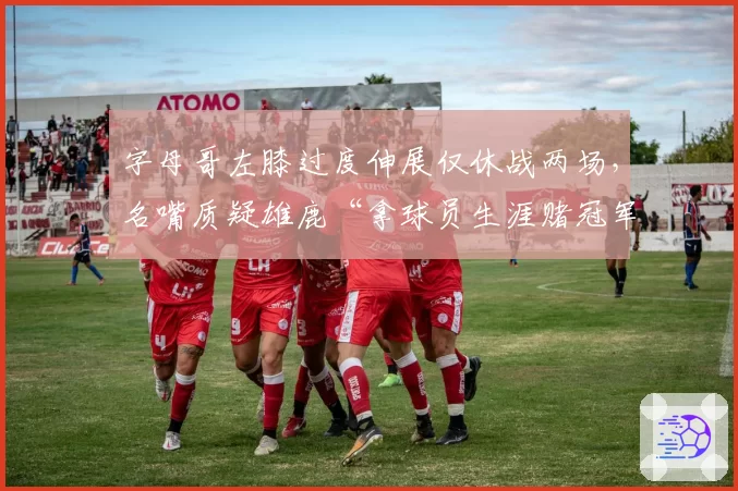 字母哥左膝过度伸展仅休战两场，名嘴质疑雄鹿“拿球员生涯赌冠军”