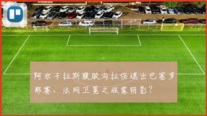 阿尔卡拉斯腹股沟拉伤退出巴塞罗那赛，法网卫冕之旅蒙阴影？