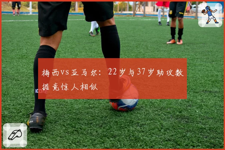 梅西vs亚马尔：22岁与37岁助攻数据竟惊人相似
