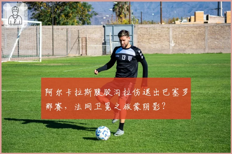 阿尔卡拉斯腹股沟拉伤退出巴塞罗那赛，法网卫冕之旅蒙阴影？
