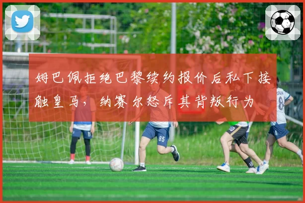 姆巴佩拒绝巴黎续约报价后私下接触皇马，纳赛尔怒斥其背叛行为