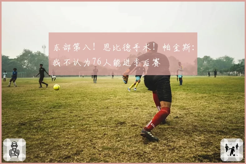 东部第八!恩比德手术!帕金斯:我不认为76人能进季后赛