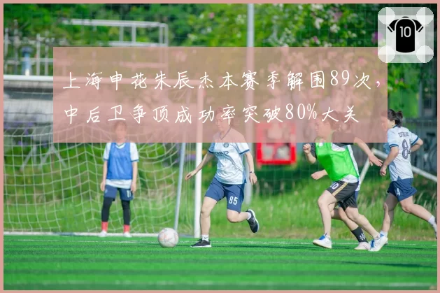 上海申花朱辰杰本赛季解围89次,中后卫争顶成功率突破80%大关