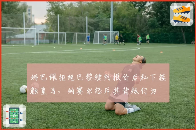 姆巴佩拒绝巴黎续约报价后私下接触皇马，纳赛尔怒斥其背叛行为