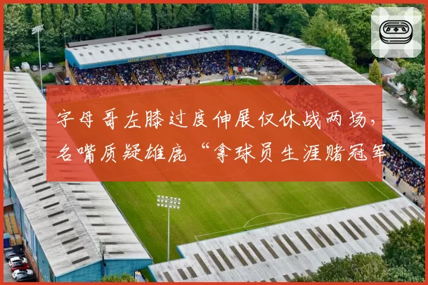 字母哥左膝过度伸展仅休战两场，名嘴质疑雄鹿“拿球员生涯赌冠军”