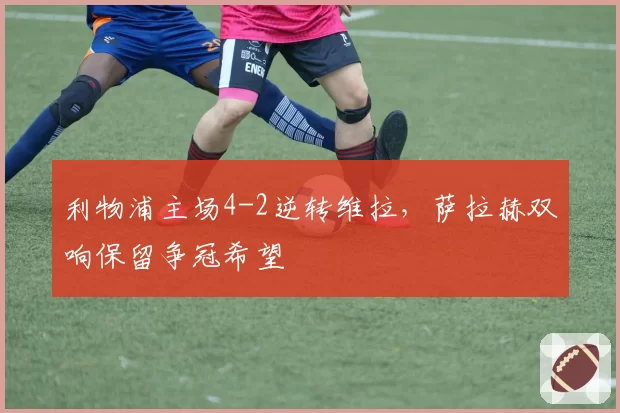 利物浦主场4-2逆转维拉，萨拉赫双响保留争冠希望