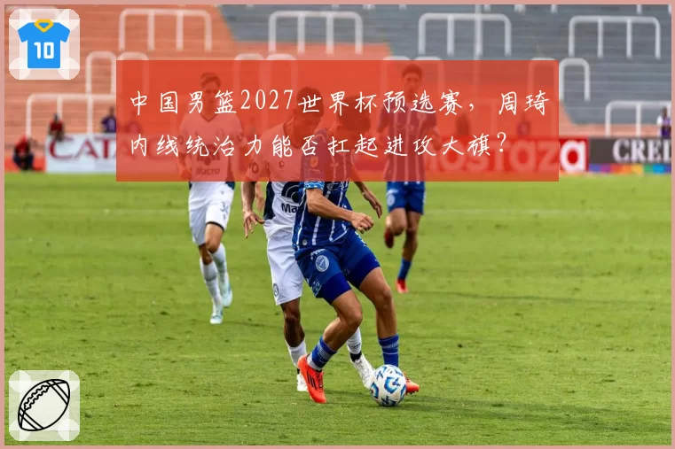 中国男篮2027世界杯预选赛，周琦内线统治力能否扛起进攻大旗？
