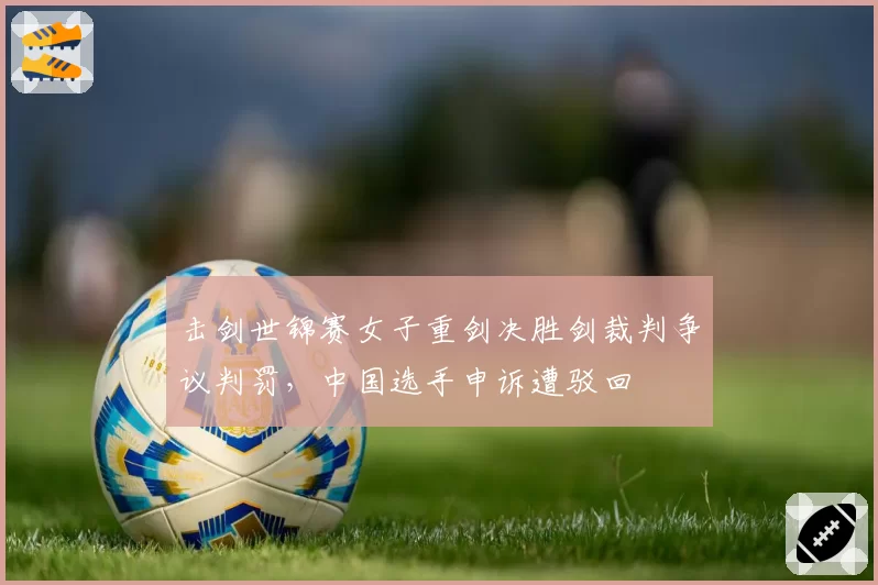 击剑世锦赛女子重剑决胜剑裁判争议判罚，中国选手申诉遭驳回