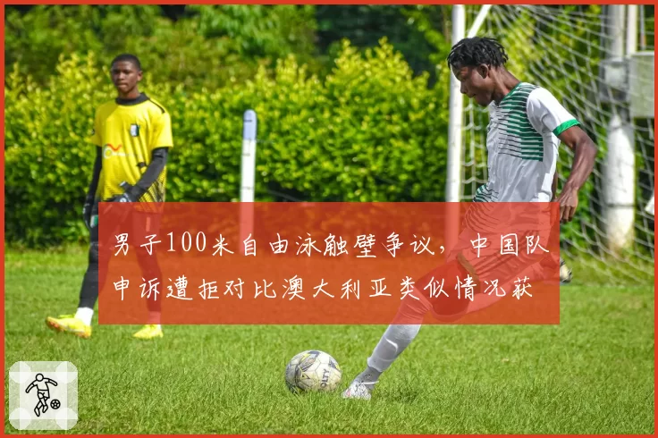 男子100米自由泳触壁争议，中国队申诉遭拒对比澳大利亚类似情况获重赛