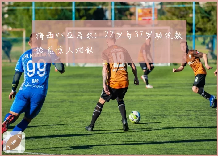 梅西vs亚马尔：22岁与37岁助攻数据竟惊人相似