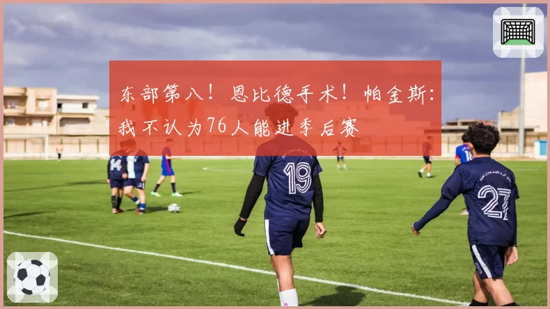 东部第八!恩比德手术!帕金斯:我不认为76人能进季后赛