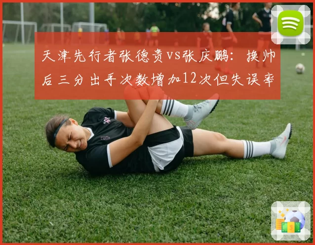 天津先行者张德贵vs张庆鹏：换帅后三分出手次数增加12次但失误率同升