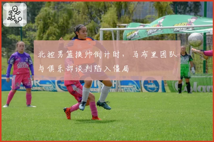 北控男篮换帅倒计时，马布里团队与俱乐部谈判陷入僵局