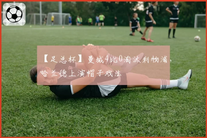 【足总杯】曼城4比0淘汰利物浦,哈兰德上演帽子戏法