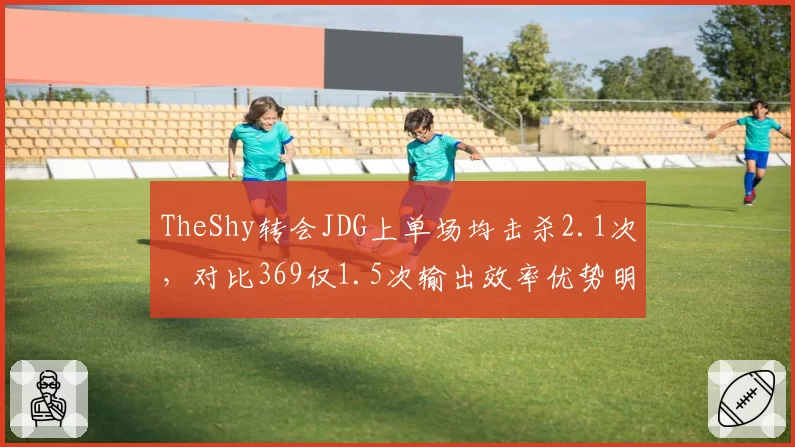 TheShy转会JDG上单场均击杀2.1次,对比369仅1.5次输出效率优势明显