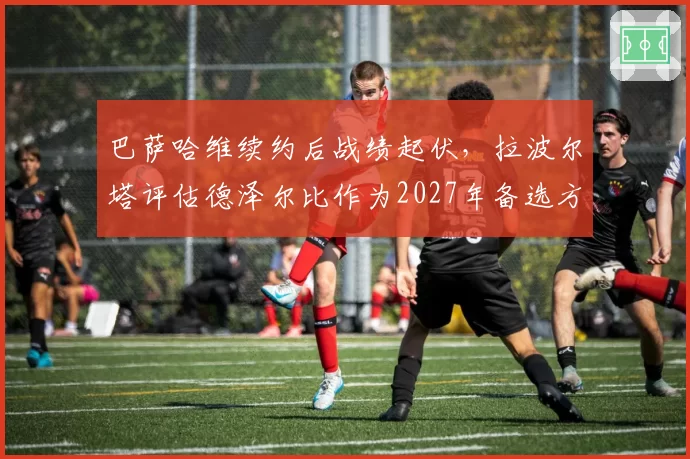 巴萨哈维续约后战绩起伏，拉波尔塔评估德泽尔比作为2027年备选方案