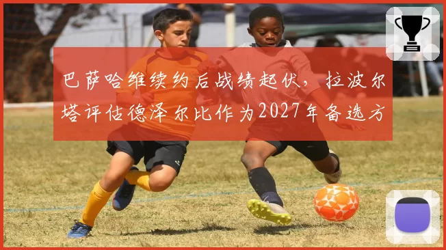 巴萨哈维续约后战绩起伏，拉波尔塔评估德泽尔比作为2027年备选方案