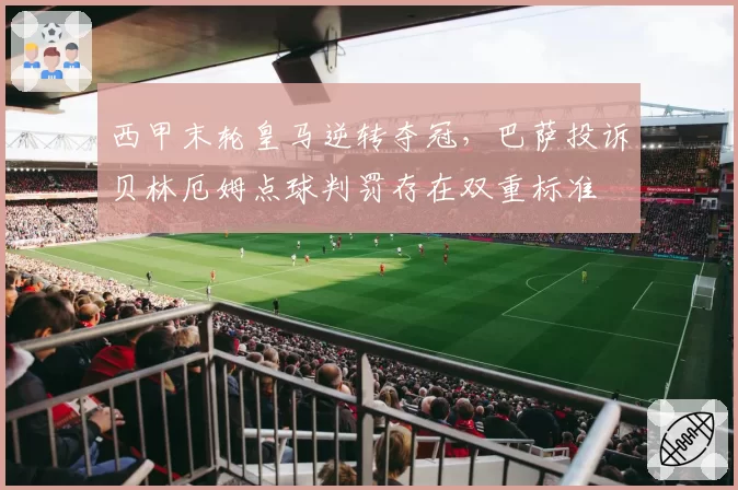 西甲末轮皇马逆转夺冠，巴萨投诉贝林厄姆点球判罚存在双重标准