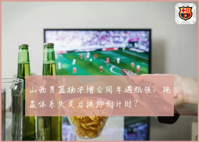 山西男篮杨学增合同年遇瓶颈，跑轰体系失灵后换帅倒计时？