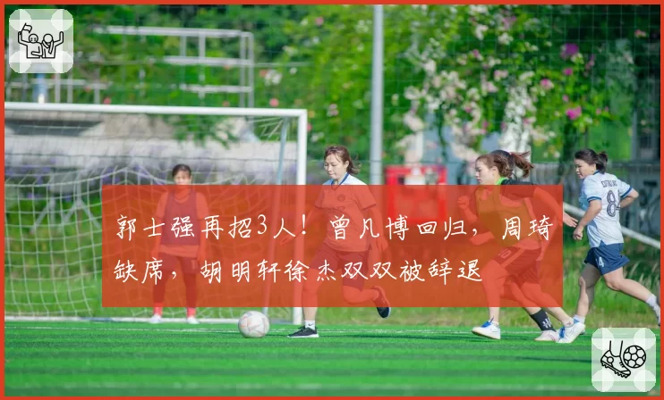 郭士强再招3人！曾凡博回归，周琦缺席，胡明轩徐杰双双被辞退