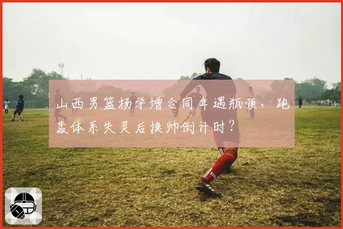 山西男篮杨学增合同年遇瓶颈，跑轰体系失灵后换帅倒计时？