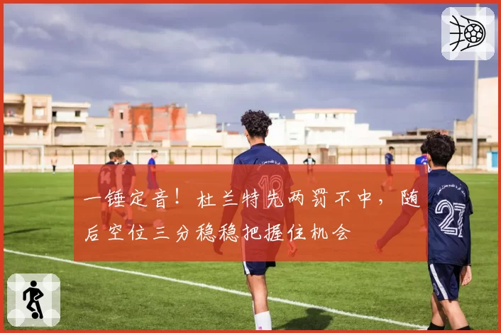 一锤定音!杜兰特先两罚不中,随后空位三分稳稳把握住机会