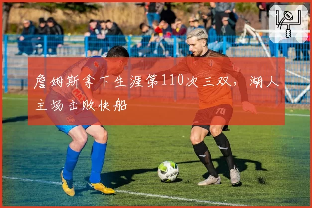 詹姆斯拿下生涯第110次三双，湖人主场击败快船