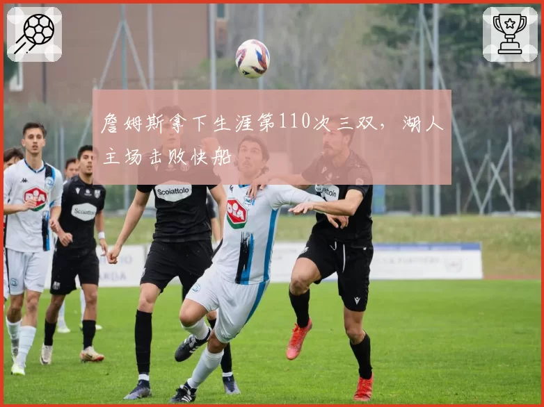 詹姆斯拿下生涯第110次三双，湖人主场击败快船