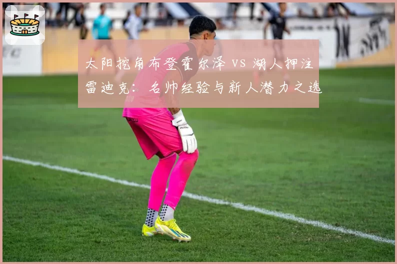 太阳挖角布登霍尔泽 vs 湖人押注雷迪克:名帅经验与新人潜力之选谁更优
