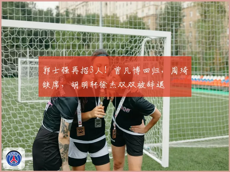 郭士强再招3人！曾凡博回归，周琦缺席，胡明轩徐杰双双被辞退
