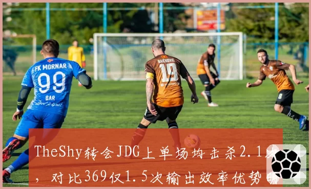 TheShy转会JDG上单场均击杀2.1次,对比369仅1.5次输出效率优势明显