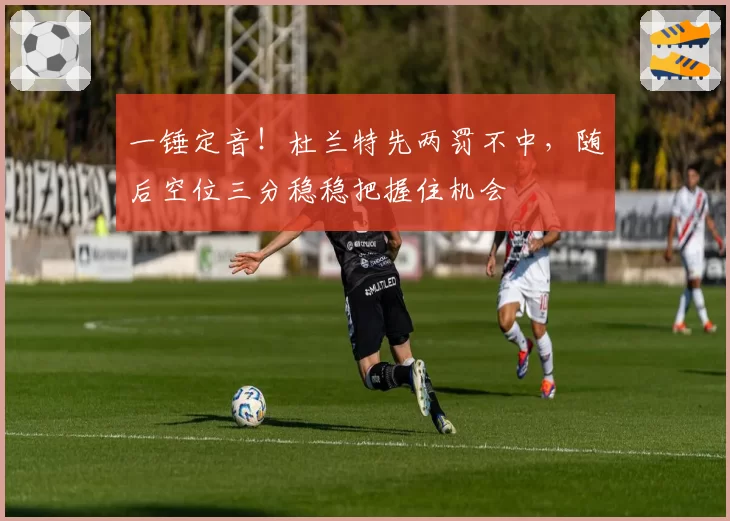 一锤定音!杜兰特先两罚不中,随后空位三分稳稳把握住机会