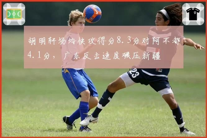 胡明轩场均快攻得分8.3分对阿不都4.1分,广东反击速度碾压新疆
