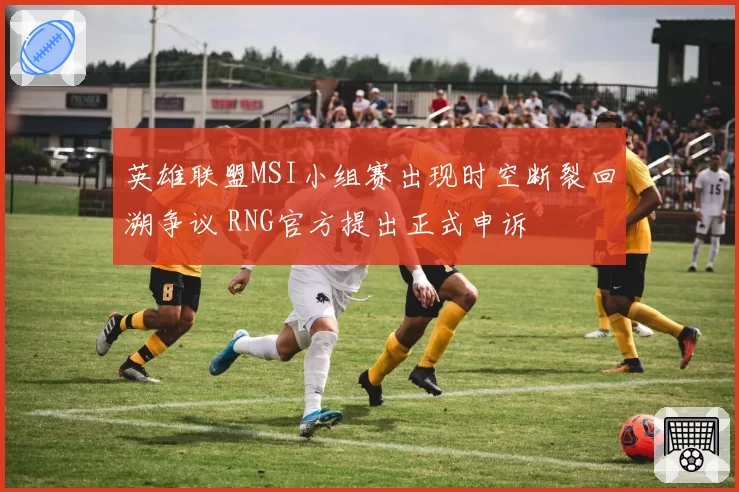 英雄联盟MSI小组赛出现时空断裂回溯争议 RNG官方提出正式申诉