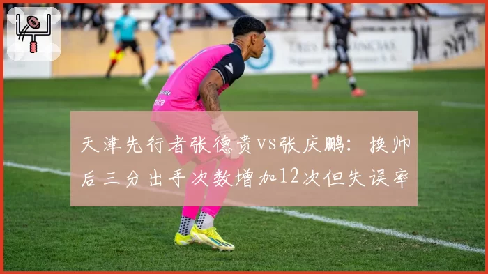 天津先行者张德贵vs张庆鹏：换帅后三分出手次数增加12次但失误率同升