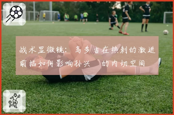 战术显微镜:乌多吉在热刺的激进前插如何影响孙兴慜的内切空间