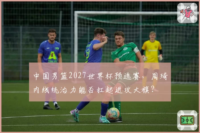 中国男篮2027世界杯预选赛，周琦内线统治力能否扛起进攻大旗？