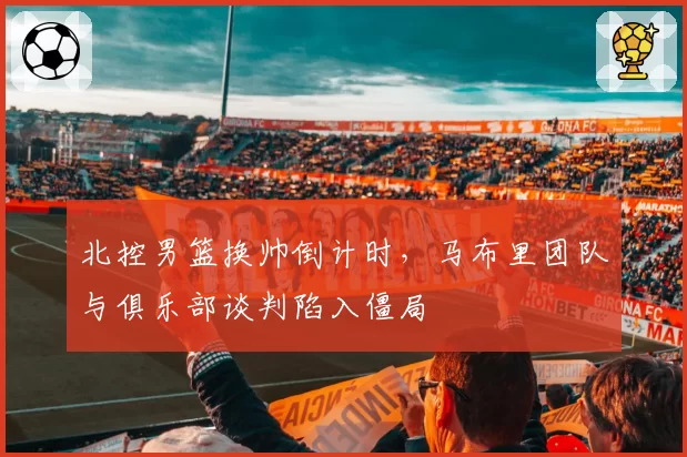 北控男篮换帅倒计时，马布里团队与俱乐部谈判陷入僵局