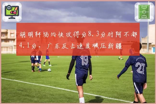 胡明轩场均快攻得分8.3分对阿不都4.1分,广东反击速度碾压新疆
