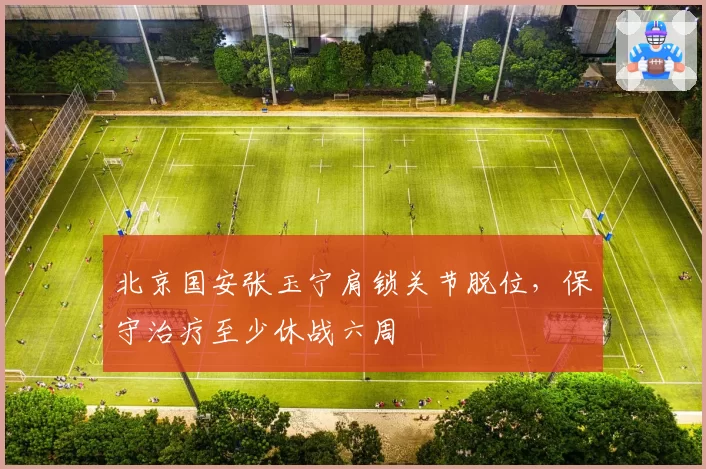 北京国安张玉宁肩锁关节脱位，保守治疗至少休战六周